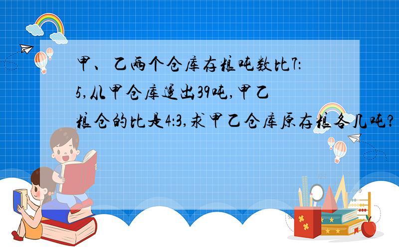 甲、乙两个仓库存粮吨数比7：5,从甲仓库运出39吨,甲乙粮仓的比是4：3,求甲乙仓库原存粮各几吨?