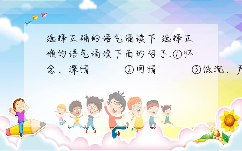 选择正确的语气诵读下 选择正确的语气诵读下面的句子.①怀念、深情　　　②同情　　　③低沉、严肃　　　④安慰 1．卡罗纳的