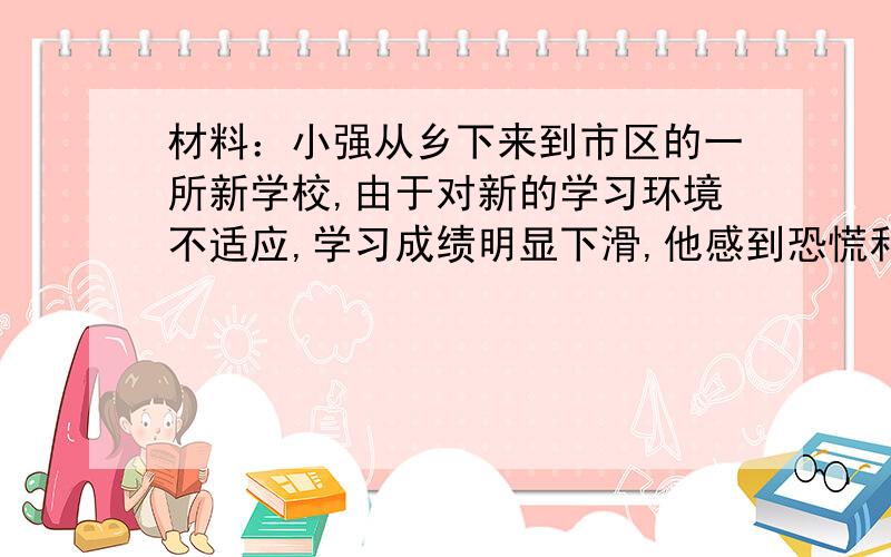 材料：小强从乡下来到市区的一所新学校,由于对新的学习环境不适应,学习成绩明显下滑,他感到恐慌和失落.同时他很希望获得新同