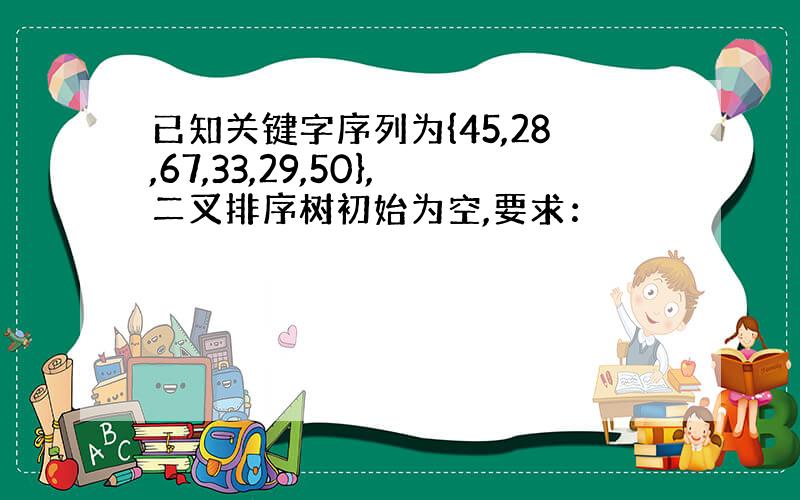 已知关键字序列为{45,28,67,33,29,50},二叉排序树初始为空,要求：