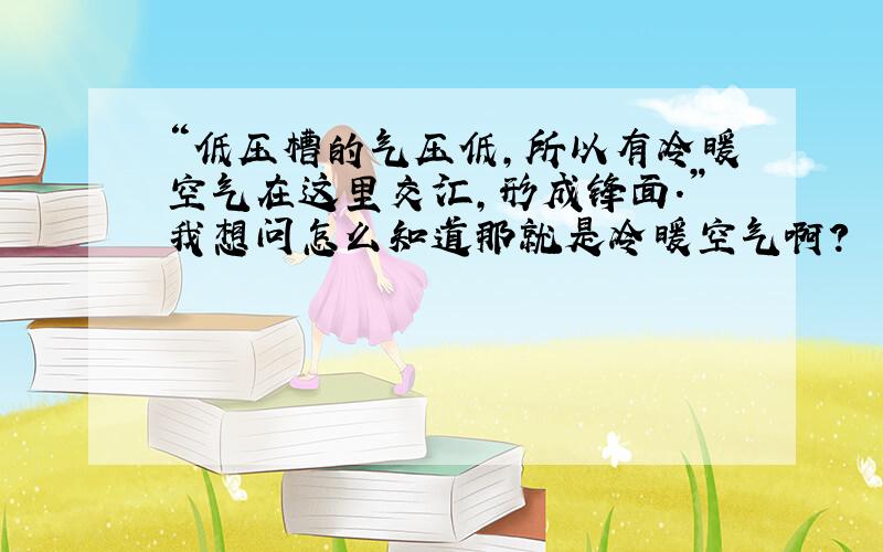 “低压槽的气压低,所以有冷暖空气在这里交汇,形成锋面.”我想问怎么知道那就是冷暖空气啊?