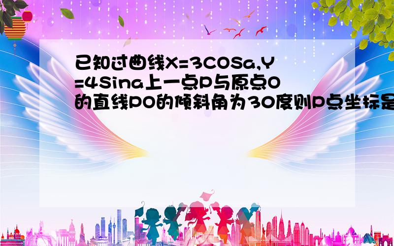 已知过曲线X=3COSa,Y=4Sina上一点P与原点O的直线PO的倾斜角为30度则P点坐标是?我需要祥细的解题过程..