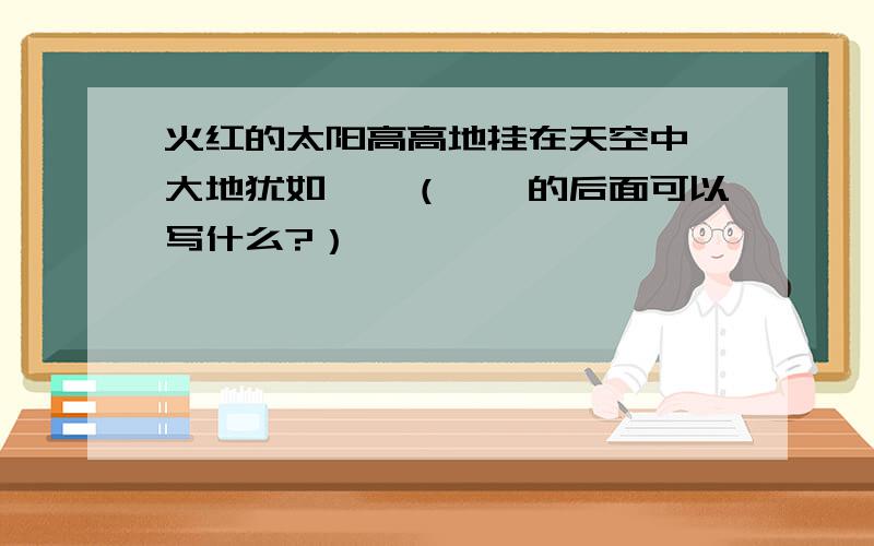 火红的太阳高高地挂在天空中,大地犹如……（……的后面可以写什么?）