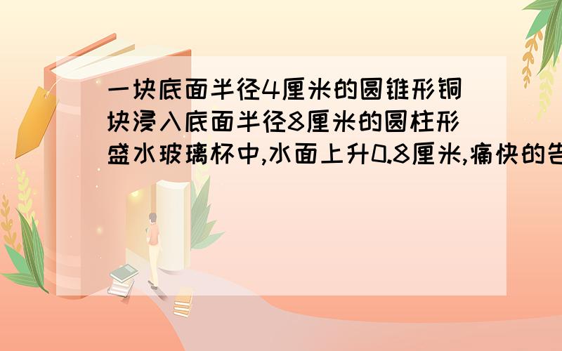 一块底面半径4厘米的圆锥形铜块浸入底面半径8厘米的圆柱形盛水玻璃杯中,水面上升0.8厘米,痛快的告示多少