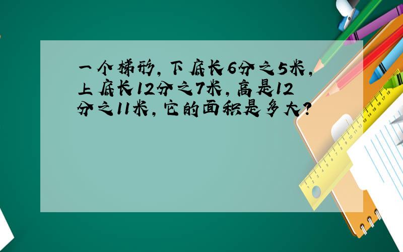 一个梯形,下底长6分之5米,上底长12分之7米,高是12分之11米,它的面积是多大?