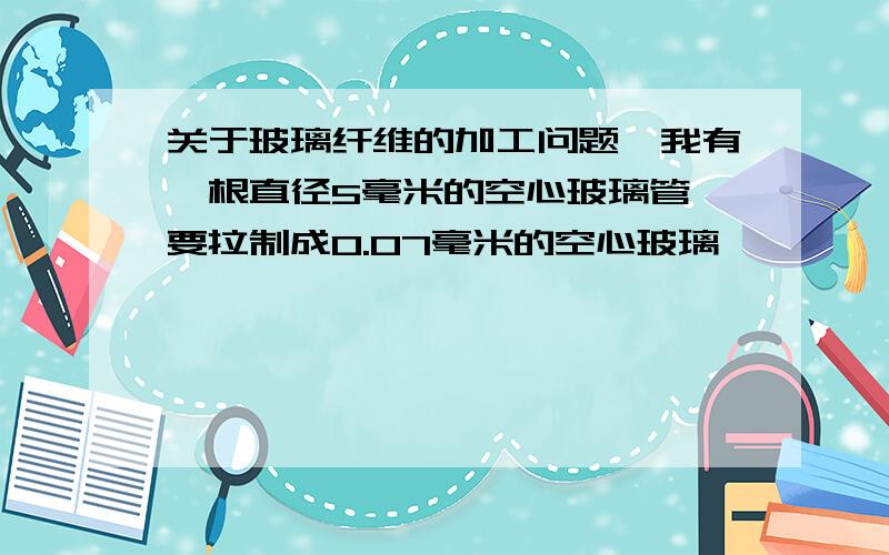 关于玻璃纤维的加工问题,我有一根直径5毫米的空心玻璃管,要拉制成0.07毫米的空心玻璃