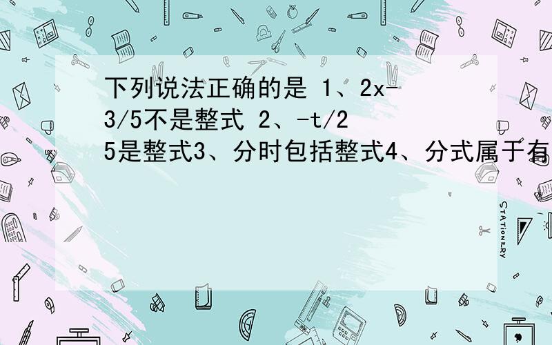 下列说法正确的是 1、2x-3/5不是整式 2、-t/25是整式3、分时包括整式4、分式属于有理式