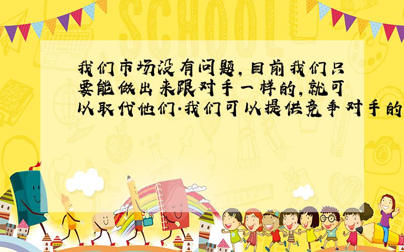 我们市场没有问题,目前我们只要能做出来跟对手一样的,就可以取代他们.我们可以提供竞争对手的样品,至少做的跟他们一样,成本