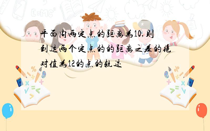 平面内两定点的距离为10,则到这两个定点的的距离之差的绝对值为12的点的轨迹