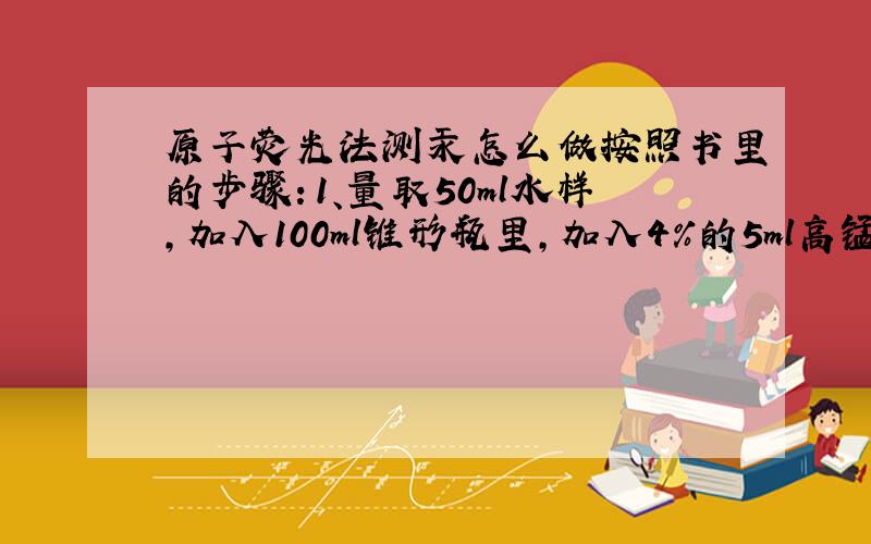 原子荧光法测汞怎么做按照书里的步骤：1、量取50ml水样,加入100ml锥形瓶里,加入4%的5ml高锰酸钾.2、加入新配