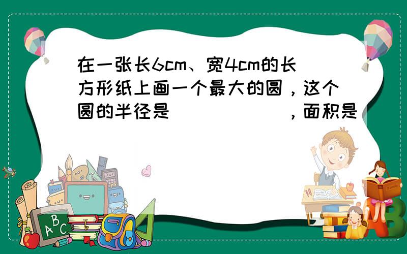 在一张长6cm、宽4cm的长方形纸上画一个最大的圆，这个圆的半径是______，面积是______．