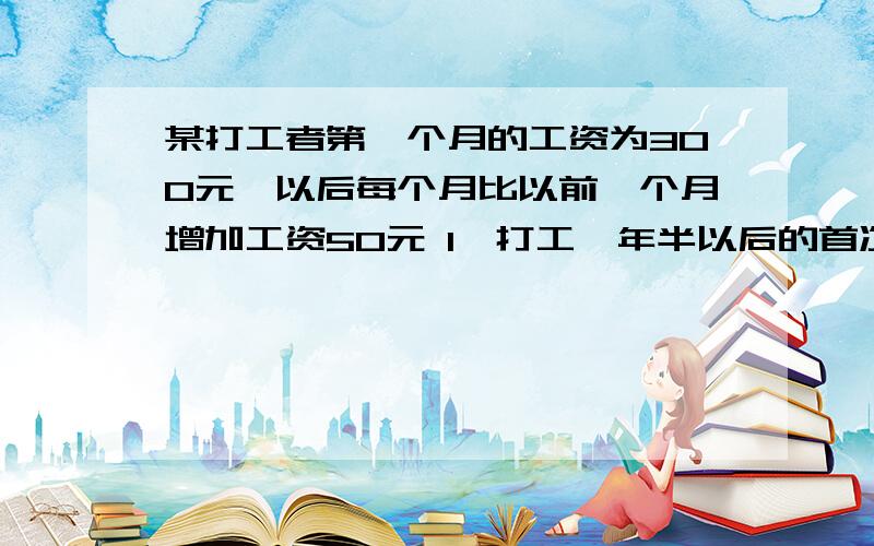 某打工者第一个月的工资为300元,以后每个月比以前一个月增加工资50元 1、打工一年半以后的首次工资多少元