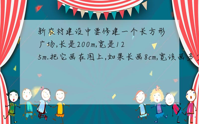 新农村建设中要修建一个长方形广场,长是200m,宽是125m.把它画在图上,如果长画8cm,宽该画多少厘米?