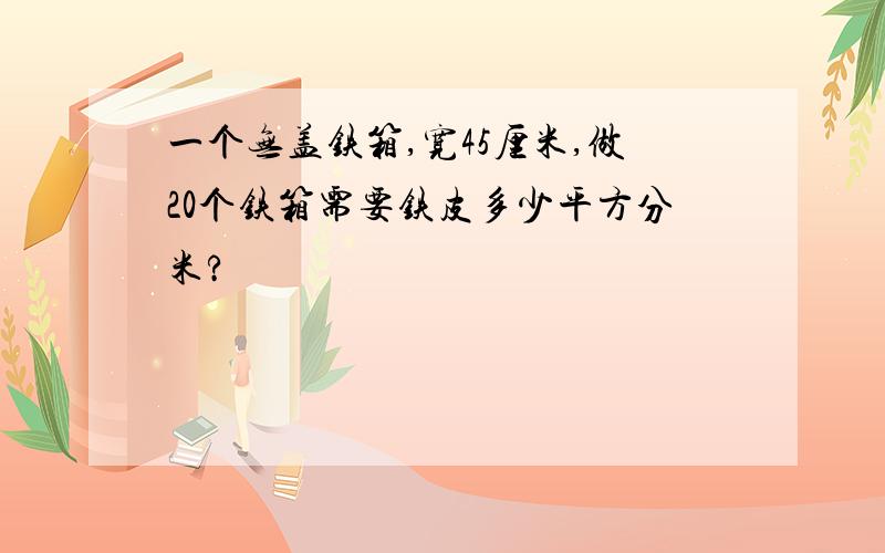 一个无盖铁箱,宽45厘米,做20个铁箱需要铁皮多少平方分米?