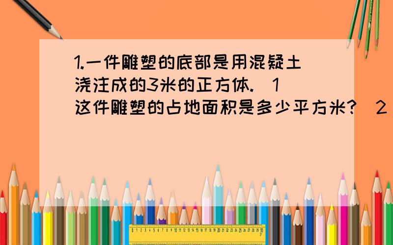 1.一件雕塑的底部是用混疑土浇注成的3米的正方体.（1）这件雕塑的占地面积是多少平方米?（2）浇注这个