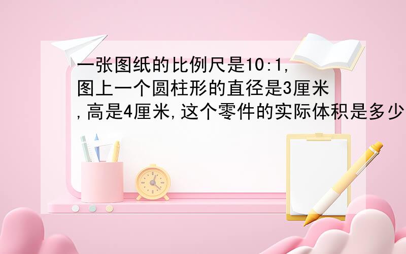 一张图纸的比例尺是10:1,图上一个圆柱形的直径是3厘米,高是4厘米,这个零件的实际体积是多少?》