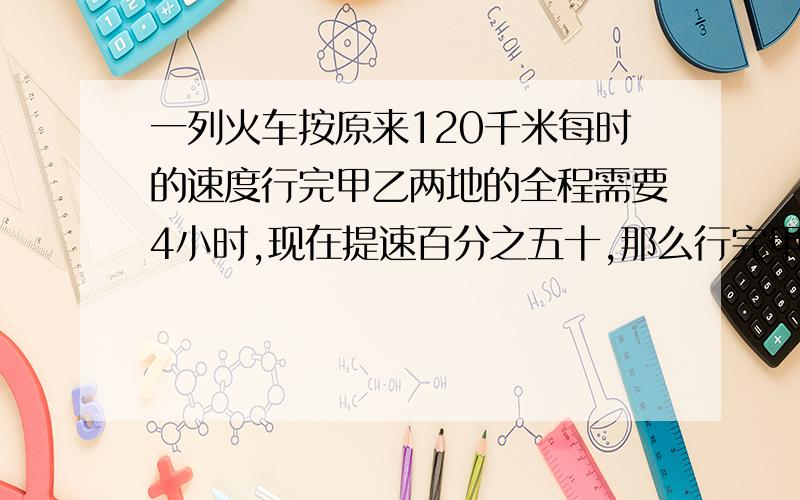 一列火车按原来120千米每时的速度行完甲乙两地的全程需要4小时,现在提速百分之五十,那么行完甲乙两地的