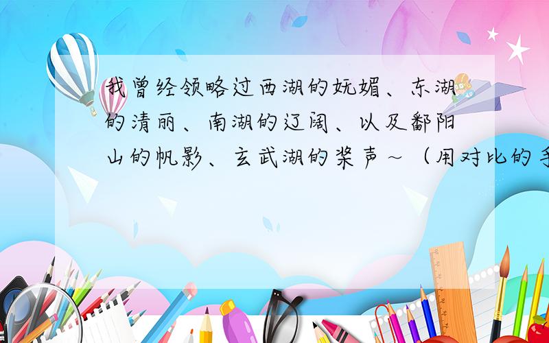 我曾经领略过西湖的妩媚、东湖的清丽、南湖的辽阔、以及鄱阳山的帆影、玄武湖的桨声～（用对比的手法照样造句）急!