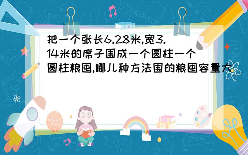 把一个张长6.28米,宽3.14米的席子围成一个圆柱一个圆柱粮囤,哪儿种方法围的粮囤容量大