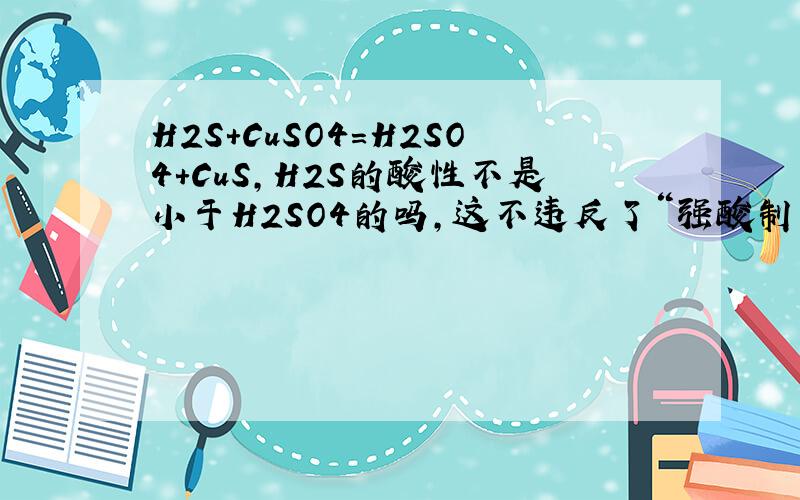 H2S+CuSO4=H2SO4+CuS,H2S的酸性不是小于H2SO4的吗,这不违反了“强酸制弱酸”吗?