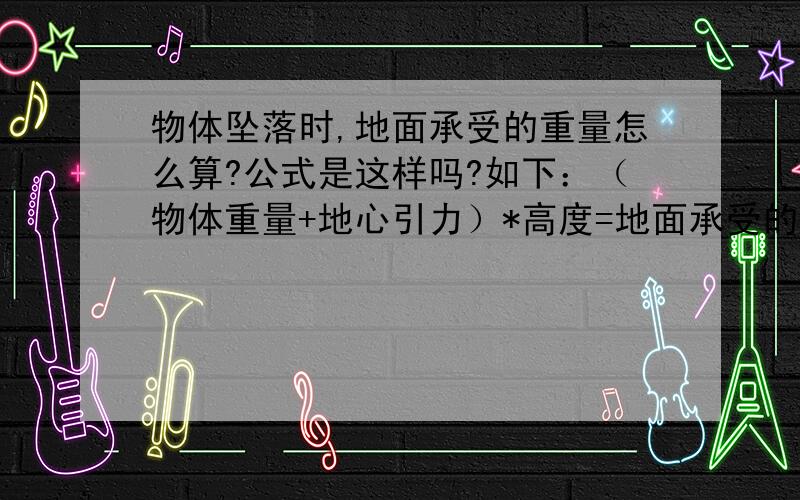 物体坠落时,地面承受的重量怎么算?公式是这样吗?如下：（物体重量+地心引力）*高度=地面承受的重量