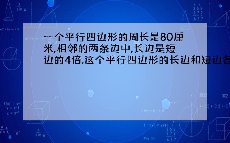 一个平行四边形的周长是80厘米,相邻的两条边中,长边是短边的4倍.这个平行四边形的长边和短边各长多少厘