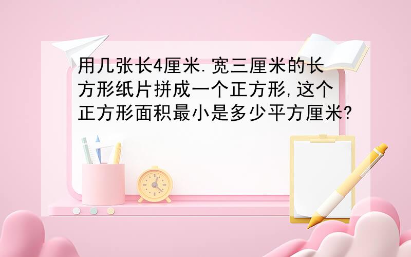 用几张长4厘米.宽三厘米的长方形纸片拼成一个正方形,这个正方形面积最小是多少平方厘米?