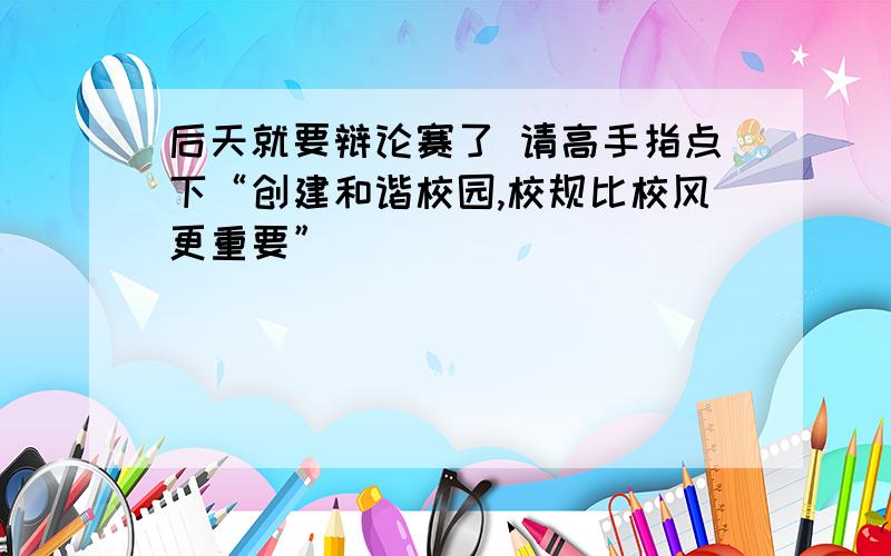 后天就要辩论赛了 请高手指点下“创建和谐校园,校规比校风更重要”