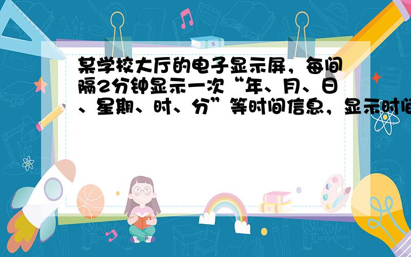 某学校大厅的电子显示屏，每间隔2分钟显示一次“年、月、日、星期、时、分”等时间信息，显示时间持续30秒，在间隔时间则动态