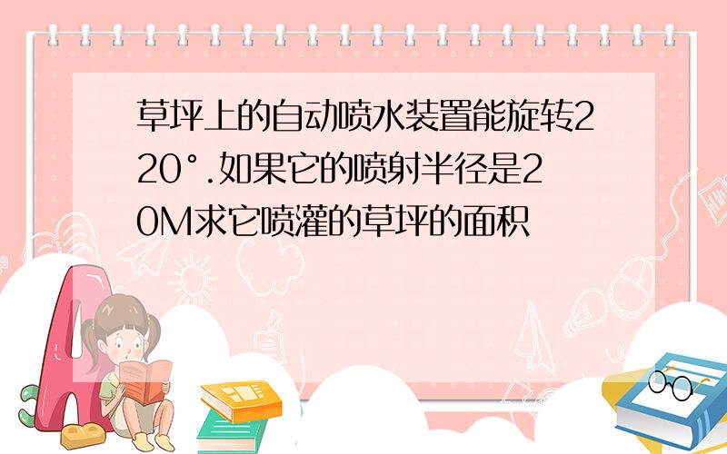 草坪上的自动喷水装置能旋转220°.如果它的喷射半径是20M求它喷灌的草坪的面积