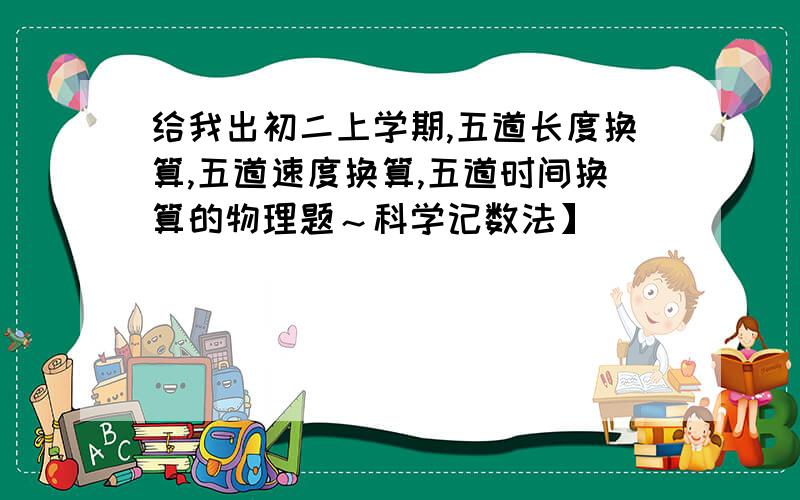 给我出初二上学期,五道长度换算,五道速度换算,五道时间换算的物理题～科学记数法】