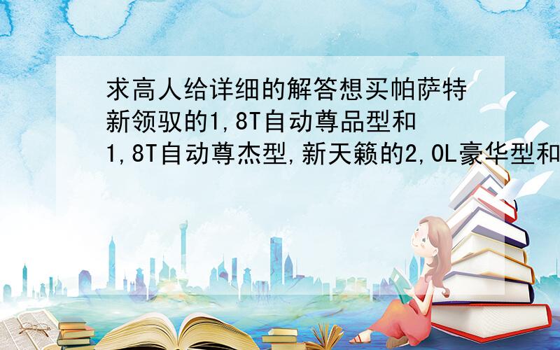 求高人给详细的解答想买帕萨特新领驭的1,8T自动尊品型和1,8T自动尊杰型,新天籁的2,0L豪华型和2,5领先型,求爱车