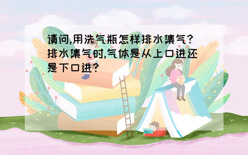 请问,用洗气瓶怎样排水集气?排水集气时,气体是从上口进还是下口进?