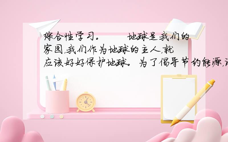 综合性学习。　　地球是我们的家园，我们作为地球的主人，就应该好好保护地球。为了倡导节约能源，让我们的家园变得更绿色、更环