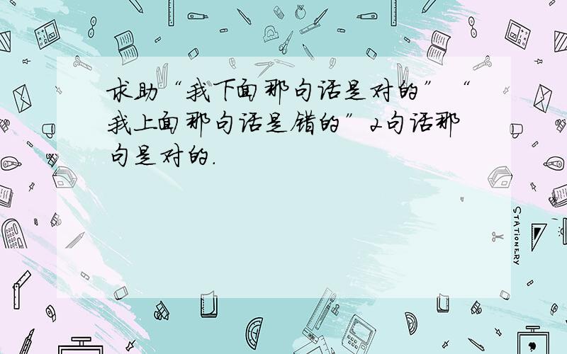 求助“我下面那句话是对的”“我上面那句话是错的”2句话那句是对的.