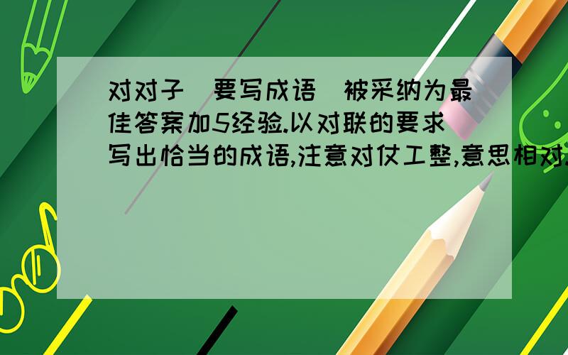 对对子(要写成语)被采纳为最佳答案加5经验.以对联的要求写出恰当的成语,注意对仗工整,意思相对.例:粗茶淡饭(山珍海味)