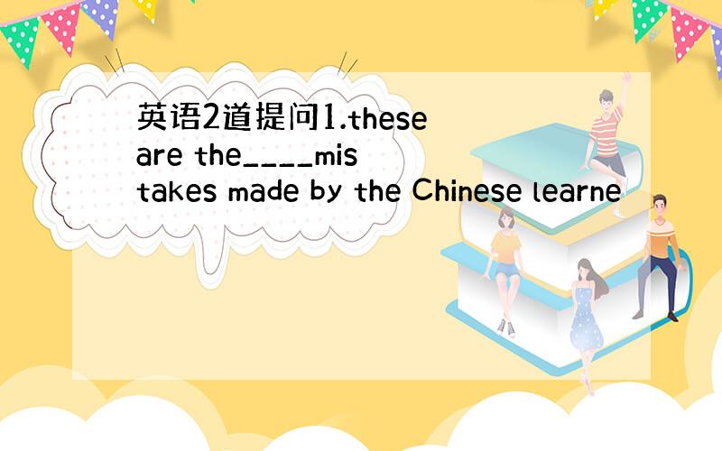 英语2道提问1.these are the____mistakes made by the Chinese learne