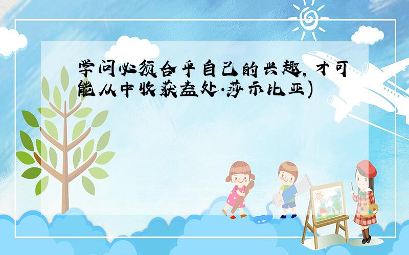 学问必须合乎自己的兴趣,才可能从中收获益处.莎示比亚)