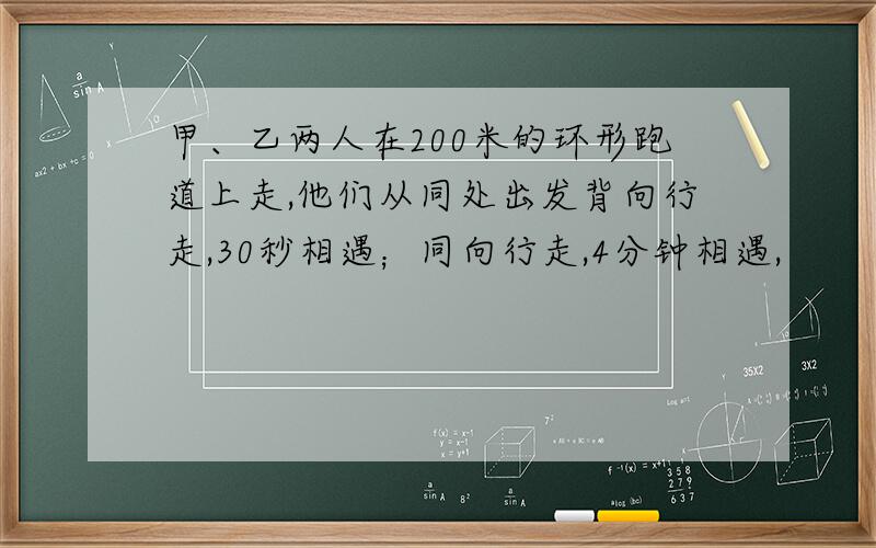 甲、乙两人在200米的环形跑道上走,他们从同处出发背向行走,30秒相遇；同向行走,4分钟相遇,