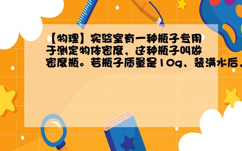 【物理】实验室有一种瓶子专用于测定物体密度，这种瓶子叫做密度瓶。若瓶子质量是10g，装满水后，水和瓶子质量是20g，装满