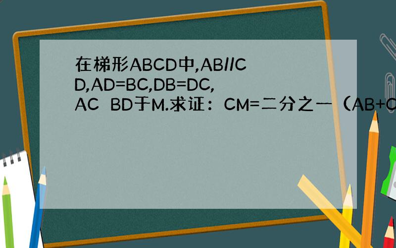 在梯形ABCD中,AB//CD,AD=BC,DB=DC,AC⊥BD于M.求证：CM=二分之一（AB+CD）