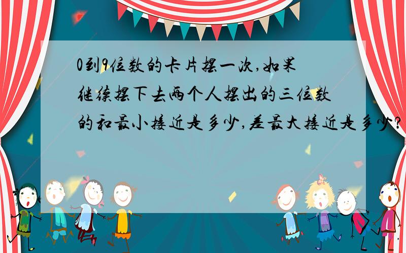 0到9位数的卡片摆一次,如果继续摆下去两个人摆出的三位数的和最小接近是多少,差最大接近是多少?