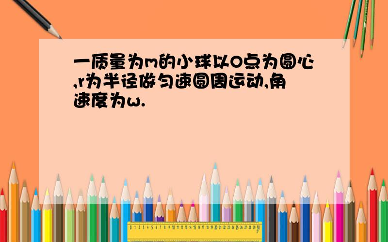 一质量为m的小球以O点为圆心,r为半径做匀速圆周运动,角速度为w.