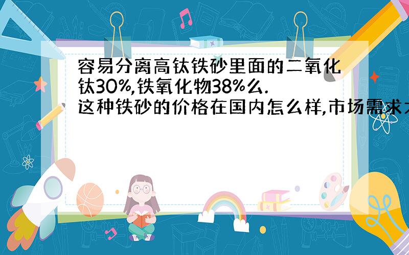 容易分离高钛铁砂里面的二氧化钛30%,铁氧化物38%么.这种铁砂的价格在国内怎么样,市场需求大么?像这种品味的铁砂每吨的