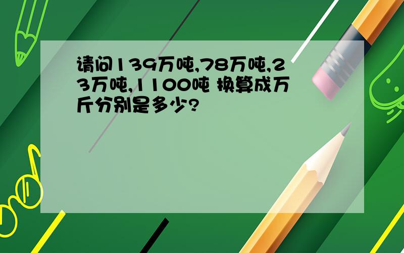 请问139万吨,78万吨,23万吨,1100吨 换算成万斤分别是多少?