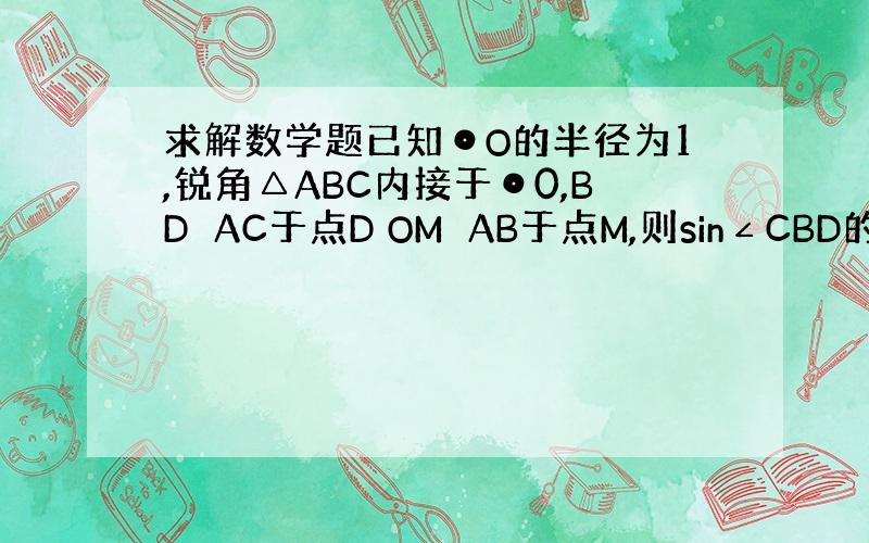 求解数学题已知⊙O的半径为1,锐角△ABC内接于⊙0,BD⊥AC于点D OM⊥AB于点M,则sin∠CBD的值为( )