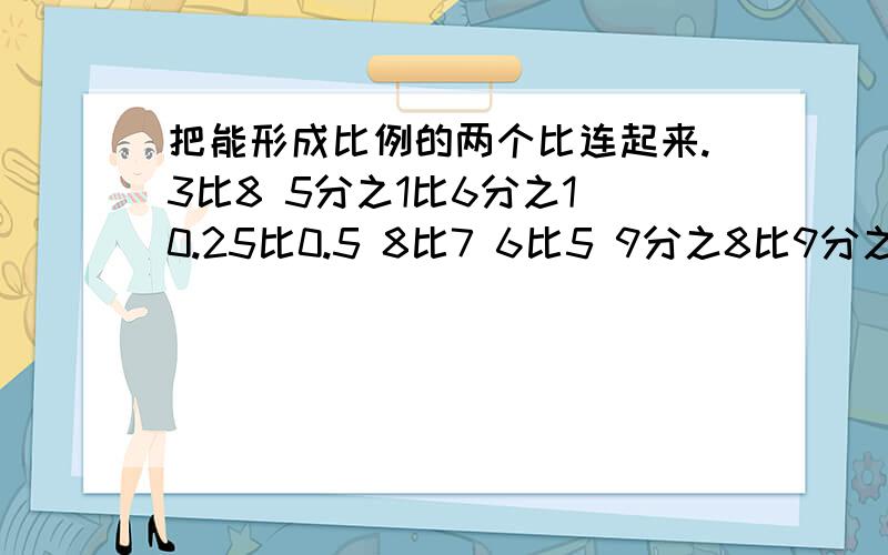 把能形成比例的两个比连起来.3比8 5分之1比6分之1 0.25比0.5 8比7 6比5 9分之8比9分之7 1比2 0