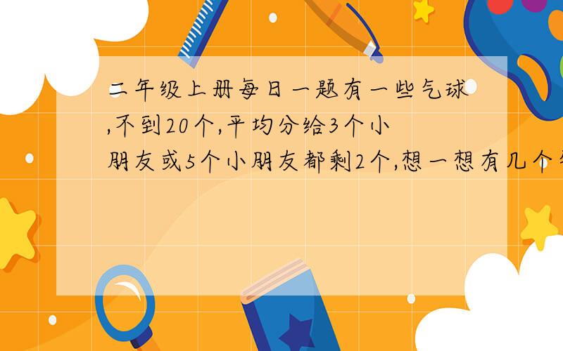 二年级上册每日一题有一些气球,不到20个,平均分给3个小朋友或5个小朋友都剩2个,想一想有几个气球?