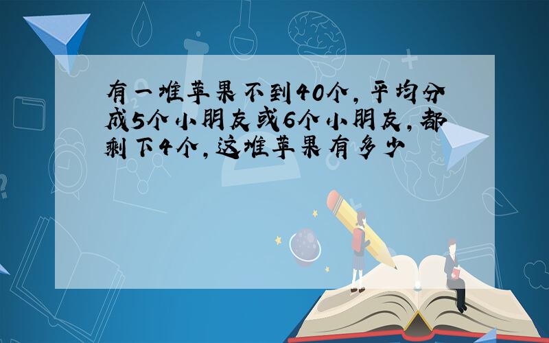 有一堆苹果不到40个,平均分成5个小朋友或6个小朋友,都剩下4个,这堆苹果有多少