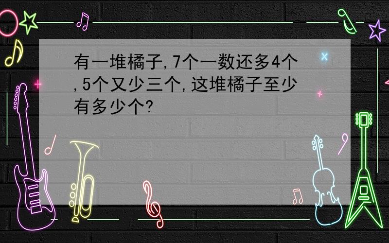 有一堆橘子,7个一数还多4个,5个又少三个,这堆橘子至少有多少个?